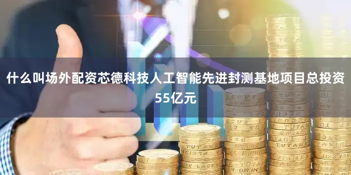 什么叫场外配资芯德科技人工智能先进封测基地项目总投资55亿元