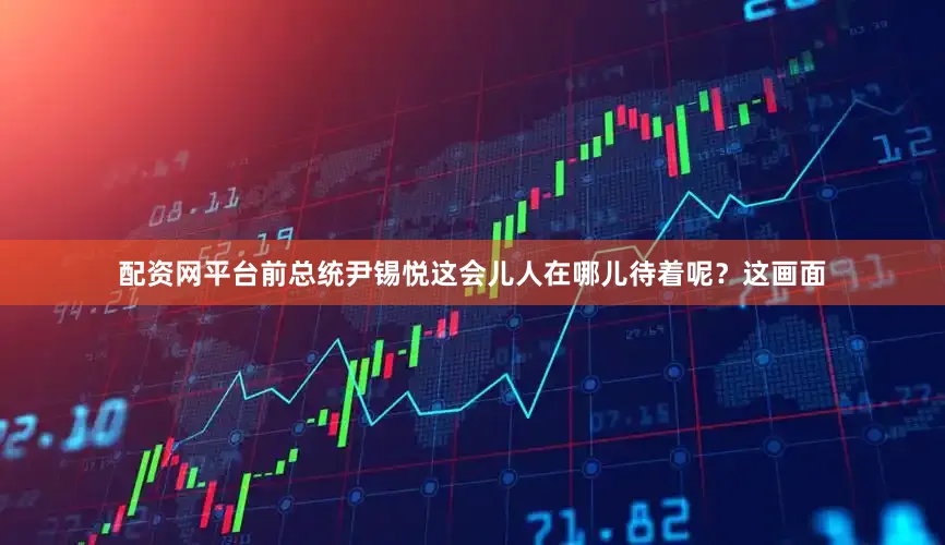 配资网平台前总统尹锡悦这会儿人在哪儿待着呢？这画面