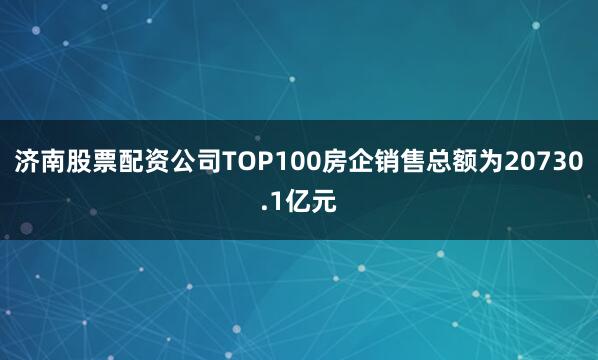 济南股票配资公司TOP100房企销售总额为20730.1亿元