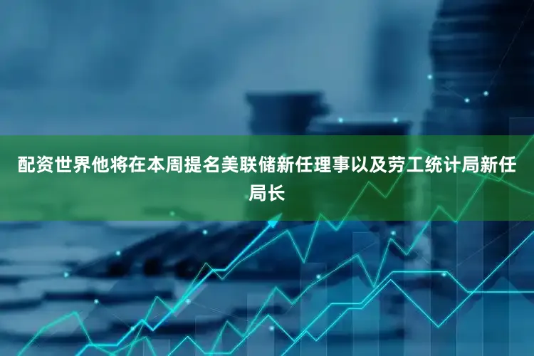 配资世界他将在本周提名美联储新任理事以及劳工统计局新任局长