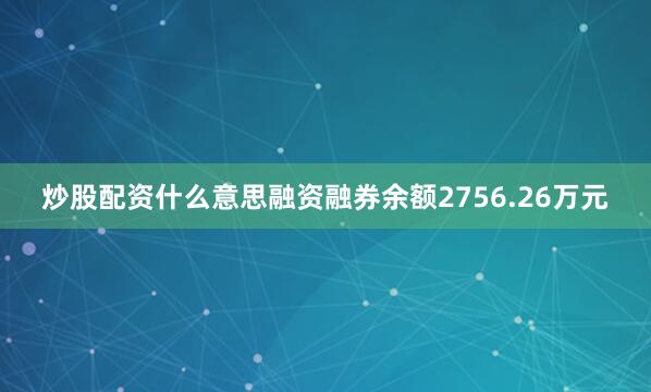 炒股配资什么意思融资融券余额2756.26万元