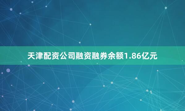 天津配资公司融资融券余额1.86亿元