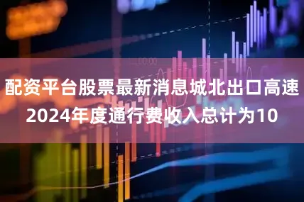 配资平台股票最新消息城北出口高速2024年度通行费收入总计为10