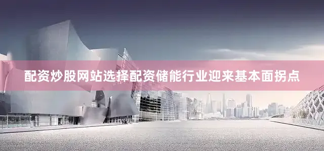配资炒股网站选择配资储能行业迎来基本面拐点