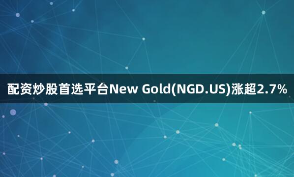 配资炒股首选平台New Gold(NGD.US)涨超2.7%